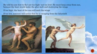 He told his son how to fly.( not too high- not too low). He must keep away from sun,
because the heat would make the glue melt and destroying the wings
If too high, the heat of the sun will melt the wings
If too low, someone will notice that he is escaping from the labyrinth
 