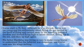  Icarus start to fly first. Although he was warned, Icarus was
too young and too enthusiastic about flying. He got excited by
the thrill of flying and carried away by the amazing feeling of
freedom and started flying high to salute the sun, diving low to
the sea, and then up high again.
 His father Daedalus was trying in vain to make young Icarus
to understand that his behavior was dangerous, and Icarus
soon saw his wings melting.
 
