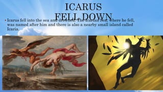  Icarus fell into the sea and drowned. The Icarian Sea, where he fell,
was named after him and there is also a nearby small island called
Icaria.
 