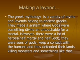 Making a leyend…  The greek mythology  is a variety of myths and leyends belong to ancient greeks. They made a system where Gods were something divine an untouchable for a mortal. However, there were a lot of heroes(half mortal and half God), they were sons of gods, keep a contact with the humans and they defended their lands killing monsters and somethings like that.   