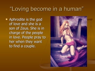 “ Loving become in a human”  Aphrodite is the god of love and she is a son of Zeus. She is in charge of the people in love. People pray to her when they want to find a couple. 