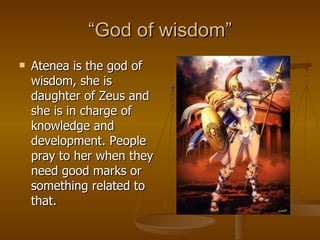 “ God of wisdom” Atenea is the god of wisdom, she is daughter of Zeus and she is in charge of knowledge and development. People pray to her when they need good marks or something related to that. 