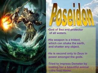 -God of Sea and protector
of all waters.
-His weapon is a trident,
which can shake the earth,
and shatter any object.
-He is second only to Zeus in
power amongst the gods.
-Tried to impress Demeter by
making her a beautiful animal
—the first Horse.
 
