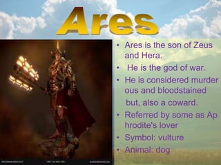 • Ares is the son of Zeus
and Hera.
• He is the god of war.
• He is considered murder
ous and bloodstained
but, also a coward.
• Referred by some as Ap
hrodite's lover
• Symbol: vulture
• Animal: dog
 
