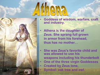 • Goddess of wisdom, warfare, craft
and industry.
• Athena is the daughter of
Zeus. She sprang full grown
in armor from his forehead,
thus has no mother. .
• She was Zeus's favorite child and
was allowed to use his
weapons including his thunderbolt
• One of the three virgin Goddesses
• Created by Zeus lone.
• Symbol: oak tree and owl.
 