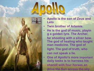• Apollo is the son of Zeus and
Leto
• Twin brother of Artemis.
• He is the god of music, playin
g a golden lyre. The Archer,
far shooting with a silver bow.
The god of healing who taught
man medicine. The god of
light. The god of truth, who
can not speak a lie.
• One of Apollo's more important
daily tasks is to harness his
chariot with four horses an
drive the Sun across the sky.
 