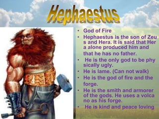 • God of Fire
• Hephaestus is the son of Zeu
s and Hera. It is said that Her
a alone produced him and
that he has no father.
• He is the only god to be phy
sically ugly.
• He is lame. (Can not walk)
• He is the god of fire and the
forge.
• He is the smith and armorer
of the gods. He uses a volca
no as his forge.
• He is kind and peace loving
 