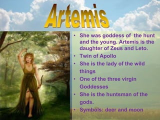 • She was goddess of the hunt
and the young. Artemis is the
daughter of Zeus and Leto.
• Twin of Apollo
• She is the lady of the wild
things
• One of the three virgin
Goddesses
• She is the huntsman of the
gods.
• Symbols: deer and moon
 
