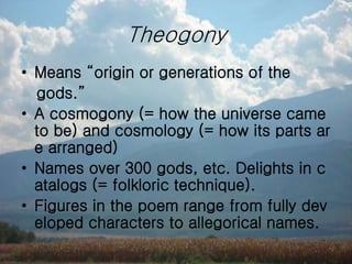Theogony
• Means “origin or generations of the
gods.”
• A cosmogony (= how the universe came
to be) and cosmology (= how its parts ar
e arranged)
• Names over 300 gods, etc. Delights in c
atalogs (= folkloric technique).
• Figures in the poem range from fully dev
eloped characters to allegorical names.
 