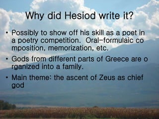 Why did Hesiod write it?
• Possibly to show off his skill as a poet in
a poetry competition. Oral-formulaic co
mposition, memorization, etc.
• Gods from different parts of Greece are o
rganized into a family.
• Main theme: the ascent of Zeus as chief
god
 