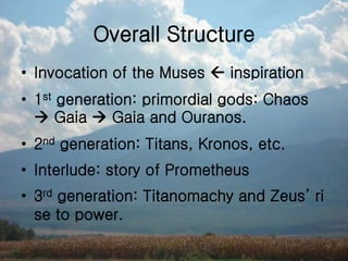 Overall Structure
• Invocation of the Muses  inspiration
• 1st generation: primordial gods: Chaos
 Gaia  Gaia and Ouranos.
• 2nd generation: Titans, Kronos, etc.
• Interlude: story of Prometheus
• 3rd generation: Titanomachy and Zeus’ ri
se to power.
 
