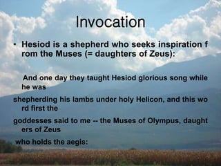 Invocation
• Hesiod is a shepherd who seeks inspiration f
rom the Muses (= daughters of Zeus):
And one day they taught Hesiod glorious song while
he was
shepherding his lambs under holy Helicon, and this wo
rd first the
goddesses said to me -- the Muses of Olympus, daught
ers of Zeus
who holds the aegis:
 