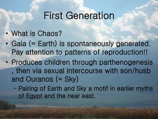 First Generation
• What is Chaos?
• Gaia (= Earth) is spontaneously generated.
Pay attention to patterns of reproduction!!
• Produces children through parthenogenesis
, then via sexual intercourse with son/husb
and Ouranos (= Sky)
– Pairing of Earth and Sky a motif in earlier myths
of Egypt and the near east.
 