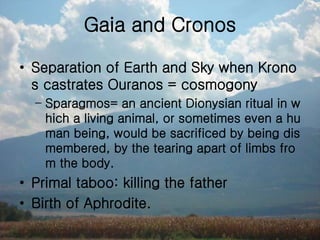 Gaia and Cronos
• Separation of Earth and Sky when Krono
s castrates Ouranos = cosmogony
– Sparagmos= an ancient Dionysian ritual in w
hich a living animal, or sometimes even a hu
man being, would be sacrificed by being dis
membered, by the tearing apart of limbs fro
m the body.
• Primal taboo: killing the father
• Birth of Aphrodite.
 