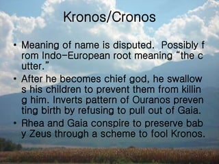 Kronos/Cronos
• Meaning of name is disputed. Possibly f
rom Indo-European root meaning “the c
utter.”
• After he becomes chief god, he swallow
s his children to prevent them from killin
g him. Inverts pattern of Ouranos preven
ting birth by refusing to pull out of Gaia.
• Rhea and Gaia conspire to preserve bab
y Zeus through a scheme to fool Kronos.
 