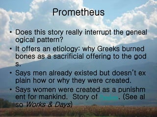 Prometheus
• Does this story really interrupt the geneal
ogical pattern?
• It offers an etiology: why Greeks burned
bones as a sacrificial offering to the god
s.
• Says men already existed but doesn’t ex
plain how or why they were created.
• Says women were created as a punishm
ent for mankind. Story of Pandora. (See al
so Works & Days)
 