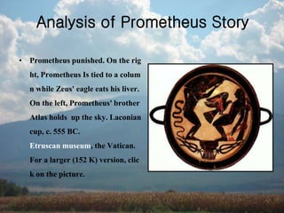 Analysis of Prometheus Story
• Prometheus punished. On the rig
ht, Prometheus Is tied to a colum
n while Zeus' eagle eats his liver.
On the left, Prometheus' brother
Atlas holds up the sky. Laconian
cup, c. 555 BC.
Etruscan museum, the Vatican.
For a larger (152 K) version, clic
k on the picture.
 
