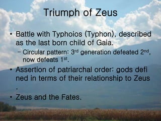 Triumph of Zeus
• Battle with Typhoios (Typhon), described
as the last born child of Gaia.
– Circular pattern: 3rd generation defeated 2nd,
now defeats 1st.
• Assertion of patriarchal order: gods defi
ned in terms of their relationship to Zeus
.
• Zeus and the Fates.
 