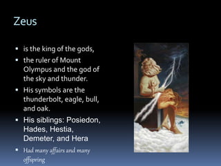 Zeus
 is the king of the gods,
 the ruler of Mount
Olympus and the god of
the sky and thunder.
 His symbols are the
thunderbolt, eagle, bull,
and oak.
 His siblings: Posiedon,
Hades, Hestia,
Demeter, and Hera
 Had many affairs and many
offspring
 