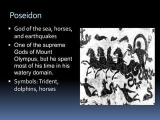 Poseidon
 God of the sea, horses,
and earthquakes
 One of the supreme
Gods of Mount
Olympus, but he spent
most of his time in his
watery domain.
 Symbols:Trident,
dolphins, horses
 