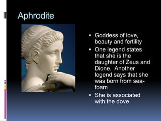 Aphrodite
 Goddess of love,
beauty and fertility
 One legend states
that she is the
daughter of Zeus and
Dione. Another
legend says that she
was born from sea-
foam
 She is associated
with the dove
QuickTime™ and a
decompressor
are needed to see this picture.
 