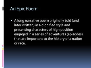 AnEpicPoem
 A long narrative poem originally told (and
later written) in a dignified style and
presenting characters of high position
engaged in a series of adventures (episodes)
that are important to the history of a nation
or race.
 