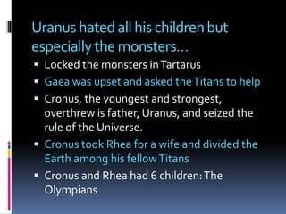 Uranus hatedallhischildrenbut
especiallythemonsters…
 Locked the monsters inTartarus
 Gaea was upset and asked theTitans to help
 Cronus, the youngest and strongest,
overthrew is father, Uranus, and seized the
rule of the Universe.
 Cronus took Rhea for a wife and divided the
Earth among his fellowTitans
 Cronus and Rhea had 6 children:The
Olympians
 