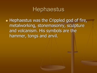 Hephaestus
 Hephaestus was the Crippled god of fire,
metalworking, stonemasonry, sculpture
and volcanism. His symbols are the
hammer, tongs and anvil.
 