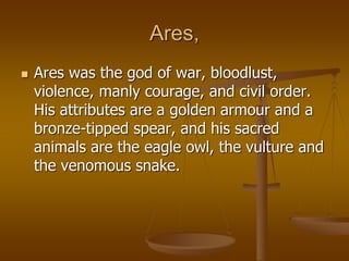 Ares,
 Ares was the god of war, bloodlust,
violence, manly courage, and civil order.
His attributes are a golden armour and a
bronze-tipped spear, and his sacred
animals are the eagle owl, the vulture and
the venomous snake.
 