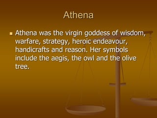 Athena
 Athena was the virgin goddess of wisdom,
warfare, strategy, heroic endeavour,
handicrafts and reason. Her symbols
include the aegis, the owl and the olive
tree.
 