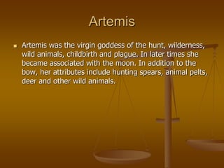 Artemis
 Artemis was the virgin goddess of the hunt, wilderness,
wild animals, childbirth and plague. In later times she
became associated with the moon. In addition to the
bow, her attributes include hunting spears, animal pelts,
deer and other wild animals.
 