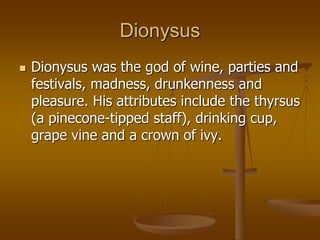 Dionysus
 Dionysus was the god of wine, parties and
festivals, madness, drunkenness and
pleasure. His attributes include the thyrsus
(a pinecone-tipped staff), drinking cup,
grape vine and a crown of ivy.
 
