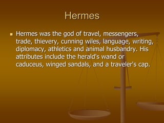 Hermes
 Hermes was the god of travel, messengers,
trade, thievery, cunning wiles, language, writing,
diplomacy, athletics and animal husbandry. His
attributes include the herald's wand or
caduceus, winged sandals, and a traveler's cap.
 