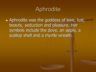 Aphrodite
 Aphrodite was the goddess of love, lust,
beauty, seduction and pleasure. Her
symbols include the dove, an apple, a
scallop shell and a myrtle wreath.
 