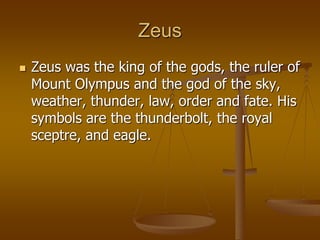 Zeus
 Zeus was the king of the gods, the ruler of
Mount Olympus and the god of the sky,
weather, thunder, law, order and fate. His
symbols are the thunderbolt, the royal
sceptre, and eagle.
 