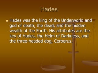Hades
 Hades was the king of the Underworld and
god of death, the dead, and the hidden
wealth of the Earth. His attributes are the
key of Hades, the Helm of Darkness, and
the three-headed dog, Cerberus.
 