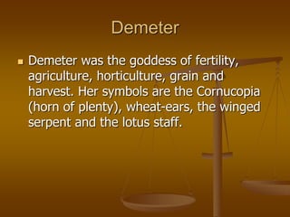 Demeter
 Demeter was the goddess of fertility,
agriculture, horticulture, grain and
harvest. Her symbols are the Cornucopia
(horn of plenty), wheat-ears, the winged
serpent and the lotus staff.
 