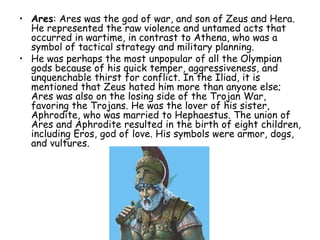 • Ares: Ares was the god of war, and son of Zeus and Hera.
He represented the raw violence and untamed acts that
occurred in wartime, in contrast to Athena, who was a
symbol of tactical strategy and military planning.
• He was perhaps the most unpopular of all the Olympian
gods because of his quick temper, aggressiveness, and
unquenchable thirst for conflict. In the Iliad, it is
mentioned that Zeus hated him more than anyone else;
Ares was also on the losing side of the Trojan War,
favoring the Trojans. He was the lover of his sister,
Aphrodite, who was married to Hephaestus. The union of
Ares and Aphrodite resulted in the birth of eight children,
including Eros, god of love. His symbols were armor, dogs,
and vultures.
 