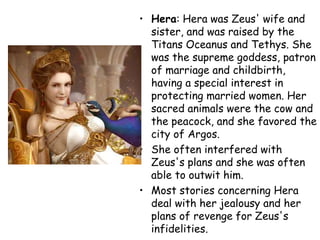 • Hera: Hera was Zeus' wife and
sister, and was raised by the
Titans Oceanus and Tethys. She
was the supreme goddess, patron
of marriage and childbirth,
having a special interest in
protecting married women. Her
sacred animals were the cow and
the peacock, and she favored the
city of Argos.
• She often interfered with
Zeus's plans and she was often
able to outwit him.
• Most stories concerning Hera
deal with her jealousy and her
plans of revenge for Zeus's
infidelities.
 