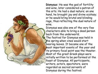 Dionysus: He was the god of fertility
and wine, later considered a patron of
the arts. He had a dual nature; on one
hand, he brought joy and divine ecstasy;
or he would bring brutal and blinding
rage, thus reflecting the dual nature of
wine.
Dionysus was also one of the very few
characters able to bring a dead person
back from the underworld.
The festival for Dionysus was held in
the spring when vines would start
bearing leaves. It became one of the
most important events of the year and
its primary focal point was the theater.
Most of the great Greek plays were
initially written to be performed at the
feast of Dionysus. All participants,
writers, actors, spectators, were
regarded as sacred servants of
Dionysus during the festival.
 