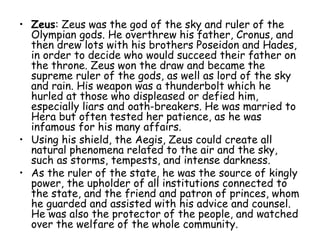 • Zeus: Zeus was the god of the sky and ruler of the
Olympian gods. He overthrew his father, Cronus, and
then drew lots with his brothers Poseidon and Hades,
in order to decide who would succeed their father on
the throne. Zeus won the draw and became the
supreme ruler of the gods, as well as lord of the sky
and rain. His weapon was a thunderbolt which he
hurled at those who displeased or defied him,
especially liars and oath-breakers. He was married to
Hera but often tested her patience, as he was
infamous for his many affairs.
• Using his shield, the Aegis, Zeus could create all
natural phenomena related to the air and the sky,
such as storms, tempests, and intense darkness.
• As the ruler of the state, he was the source of kingly
power, the upholder of all institutions connected to
the state, and the friend and patron of princes, whom
he guarded and assisted with his advice and counsel.
He was also the protector of the people, and watched
over the welfare of the whole community.
 
