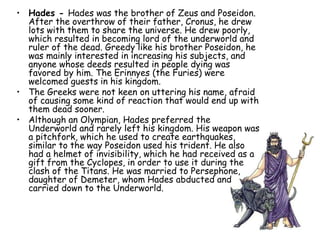 • Hades - Hades was the brother of Zeus and Poseidon.
After the overthrow of their father, Cronus, he drew
lots with them to share the universe. He drew poorly,
which resulted in becoming lord of the underworld and
ruler of the dead. Greedy like his brother Poseidon, he
was mainly interested in increasing his subjects, and
anyone whose deeds resulted in people dying was
favored by him. The Erinnyes (the Furies) were
welcomed guests in his kingdom.
• The Greeks were not keen on uttering his name, afraid
of causing some kind of reaction that would end up with
them dead sooner.
• Although an Olympian, Hades preferred the
Underworld and rarely left his kingdom. His weapon was
a pitchfork, which he used to create earthquakes,
similar to the way Poseidon used his trident. He also
had a helmet of invisibility, which he had received as a
gift from the Cyclopes, in order to use it during the
clash of the Titans. He was married to Persephone,
daughter of Demeter, whom Hades abducted and
carried down to the Underworld.
 