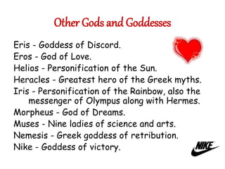 Other Gods and Goddesses
Eris - Goddess of Discord.
Eros - God of Love.
Helios - Personification of the Sun.
Heracles - Greatest hero of the Greek myths.
Iris - Personification of the Rainbow, also the
messenger of Olympus along with Hermes.
Morpheus - God of Dreams.
Muses - Nine ladies of science and arts.
Nemesis - Greek goddess of retribution.
Nike - Goddess of victory.
 