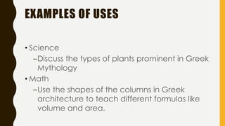 EXAMPLES OF USES
• Science
–Discuss the types of plants prominent in Greek
Mythology
• Math
–Use the shapes of the columns in Greek
architecture to teach different formulas like
volume and area.