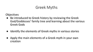 Greek Myths
Objectives
● Be introduced to Greek history by reviewing the Greek
God/Goddesses’ family tree and learning about the various
Greek Gods
● Identify the elements of Greek myths in various stories
● Apply the main elements of a Greek myth in your own
creation
 