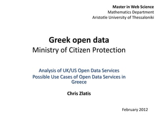 Master in Web Science
                                        Mathematics Department
                               Aristotle University of Thessaloniki




       Greek open data
Ministry of Citizen Protection

  Analysis of UK/US Open Data Services
Possible Use Cases of Open Data Services in
                  Greece

                Chris Zlatis

                                                February 2012
 
