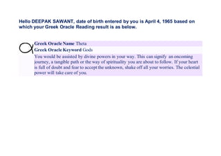 Hello DEEPAK SAWANT, date of birth entered by you is April 4, 1965 based on
which your Greek Oracle Reading result is as below.
Greek Oracle Name Theta
Greek Oracle Keyword Gods
You would be assisted by divine powers in your way. This can signify an oncoming
journey, a tangible path or the way of spirituality you are about to follow. If your heart
is full of doubt and fear to accept the unknown, shake off all your worries. The celestial
power will take care of you.
 