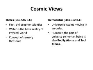 Cosmic Views
Thales (640-546 B.C)
• First philosopher scientist
• Water is the basic reality of
Physical world
• Concept of sensory
threshold
Democritus ( 460-362 B.C)
• Universe is Atoms moving in
an order.
• Human is the part of
universe so human being is
also Bodily Atoms and Soul
Atoms.
 