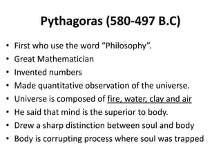 Pythagoras (580-497 B.C)
• First who use the word “Philosophy”.
• Great Mathematician
• Invented numbers
• Made quantitative observation of the universe.
• Universe is composed of fire, water, clay and air
• He said that mind is the superior to body.
• Drew a sharp distinction between soul and body
• Body is corrupting process where soul was trapped
 