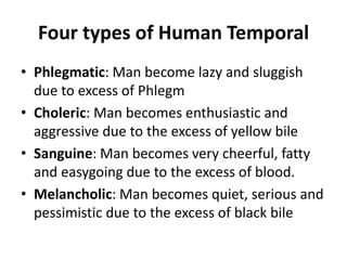 Four types of Human Temporal
• Phlegmatic: Man become lazy and sluggish
due to excess of Phlegm
• Choleric: Man becomes enthusiastic and
aggressive due to the excess of yellow bile
• Sanguine: Man becomes very cheerful, fatty
and easygoing due to the excess of blood.
• Melancholic: Man becomes quiet, serious and
pessimistic due to the excess of black bile
 